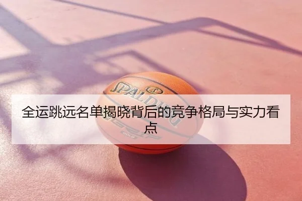 全运跳远名单揭晓背后的竞争格局与实力看点
