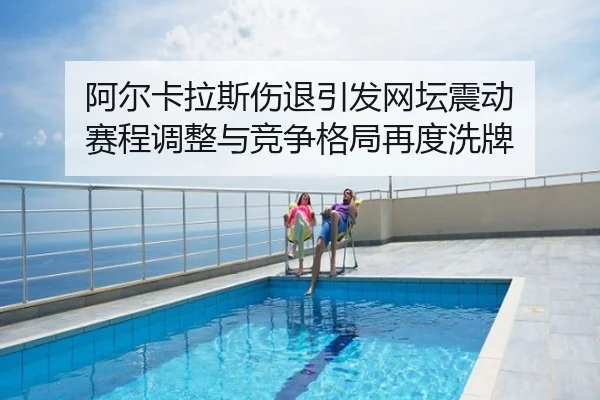 阿尔卡拉斯伤退引发网坛震动 赛程调整与竞争格局再度洗牌