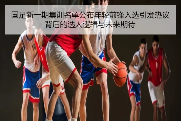 国足新一期集训名单公布年轻前锋入选引发热议背后的选人逻辑与未来期待