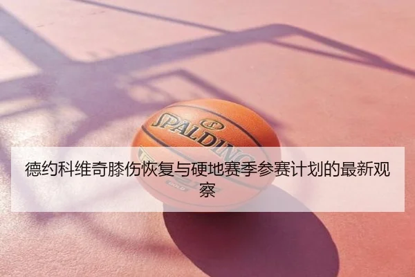 德约科维奇膝伤恢复与硬地赛季参赛计划的最新观察