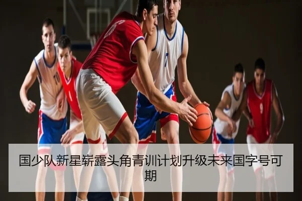 国少队新星崭露头角青训计划升级未来国字号可期
