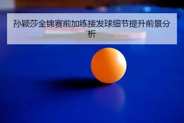 孙颖莎全锦赛前加练接发球细节提升前景分析