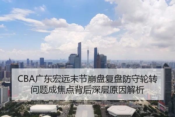 CBA广东宏远末节崩盘复盘防守轮转问题成焦点背后深层原因解析